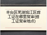 丰台区芜湖鸠江区焊工证在哪里复审(焊工证复审地点)