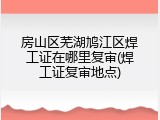 房山区芜湖鸠江区焊工证在哪里复审(焊工证复审地点)
