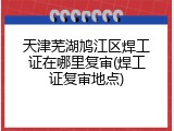 天津芜湖鸠江区焊工证在哪里复审(焊工证复审地点)
