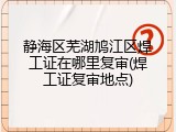 静海区芜湖鸠江区焊工证在哪里复审(焊工证复审地点)