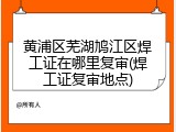 黄浦区芜湖鸠江区焊工证在哪里复审(焊工证复审地点)