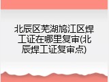 北辰区芜湖鸠江区焊工证在哪里复审(北辰焊工证复审点)
