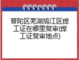 普陀区芜湖鸠江区焊工证在哪里复审(焊工证复审地点)