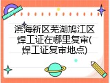 滨海新区芜湖鸠江区焊工证在哪里复审(焊工证复审地点)