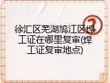 徐汇区芜湖鸠江区焊工证在哪里复审(焊工证复审地点)