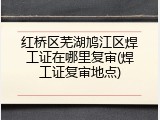 红桥区芜湖鸠江区焊工证在哪里复审(焊工证复审地点)