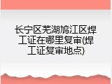 长宁区芜湖鸠江区焊工证在哪里复审(焊工证复审地点)