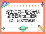 焊工证复审理论考试题目四川焊工(四川焊工证复审试题)