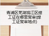 青浦区芜湖鸠江区焊工证在哪里复审(焊工证复审地点)