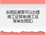 东丽区哪里可以办理焊工证复审(焊工证复审东丽区)