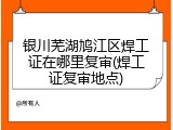 银川芜湖鸠江区焊工证在哪里复审(焊工证复审地点)