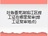 吐鲁番芜湖鸠江区焊工证在哪里复审(焊工证复审地点)