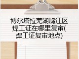 博尔塔拉芜湖鸠江区焊工证在哪里复审(焊工证复审地点)