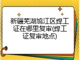 新疆芜湖鸠江区焊工证在哪里复审(焊工证复审地点)