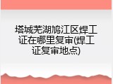 塔城芜湖鸠江区焊工证在哪里复审(焊工证复审地点)