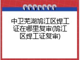 中卫芜湖鸠江区焊工证在哪里复审(鸠江区焊工证复审)