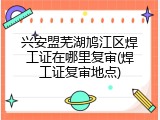 兴安盟芜湖鸠江区焊工证在哪里复审(焊工证复审地点)