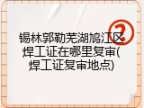 锡林郭勒芜湖鸠江区焊工证在哪里复审(焊工证复审地点)