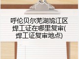 呼伦贝尔芜湖鸠江区焊工证在哪里复审(焊工证复审地点)