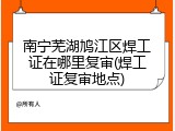 南宁芜湖鸠江区焊工证在哪里复审(焊工证复审地点)