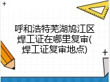 呼和浩特芜湖鸠江区焊工证在哪里复审(焊工证复审地点)