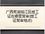广西芜湖鸠江区焊工证在哪里复审(焊工证复审地点)