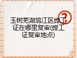 玉树芜湖鸠江区焊工证在哪里复审(焊工证复审地点)