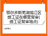 鄂尔多斯芜湖鸠江区焊工证在哪里复审(焊工证复审地点)