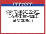 梧州芜湖鸠江区焊工证在哪里复审(焊工证复审地点)