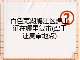 百色芜湖鸠江区焊工证在哪里复审(焊工证复审地点)