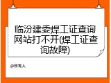临汾建委焊工证查询网站打不开(焊工证查询故障)