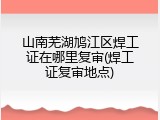 山南芜湖鸠江区焊工证在哪里复审(焊工证复审地点)