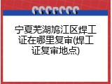 宁夏芜湖鸠江区焊工证在哪里复审(焊工证复审地点)