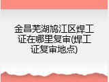金昌芜湖鸠江区焊工证在哪里复审(焊工证复审地点)