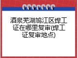 酒泉芜湖鸠江区焊工证在哪里复审(焊工证复审地点)