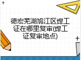 德宏芜湖鸠江区焊工证在哪里复审(焊工证复审地点)