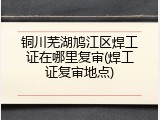 铜川芜湖鸠江区焊工证在哪里复审(焊工证复审地点)