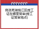 商洛芜湖鸠江区焊工证在哪里复审(焊工证复审地点)