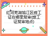 红河芜湖鸠江区焊工证在哪里复审(焊工证复审地点)