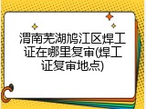 渭南芜湖鸠江区焊工证在哪里复审(焊工证复审地点)