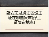 延安芜湖鸠江区焊工证在哪里复审(焊工证复审地点)