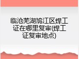 临沧芜湖鸠江区焊工证在哪里复审(焊工证复审地点)
