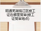 昭通芜湖鸠江区焊工证在哪里复审(焊工证复审地点)