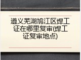 遵义芜湖鸠江区焊工证在哪里复审(焊工证复审地点)