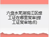 六盘水芜湖鸠江区焊工证在哪里复审(焊工证复审地点)