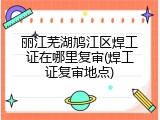 丽江芜湖鸠江区焊工证在哪里复审(焊工证复审地点)