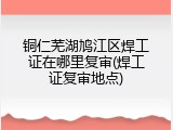 铜仁芜湖鸠江区焊工证在哪里复审(焊工证复审地点)