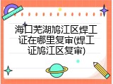 海口芜湖鸠江区焊工证在哪里复审(焊工证鸠江区复审)