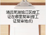 清远芜湖鸠江区焊工证在哪里复审(焊工证复审地点)