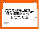 海南芜湖鸠江区焊工证在哪里复审(焊工证复审地点)